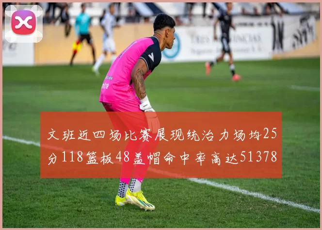 文班近四场比赛展现统治力场均25分118篮板48盖帽命中率高达513782