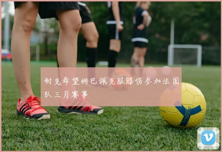 耐克希望姆巴佩克服膝伤参加法国队三月赛事