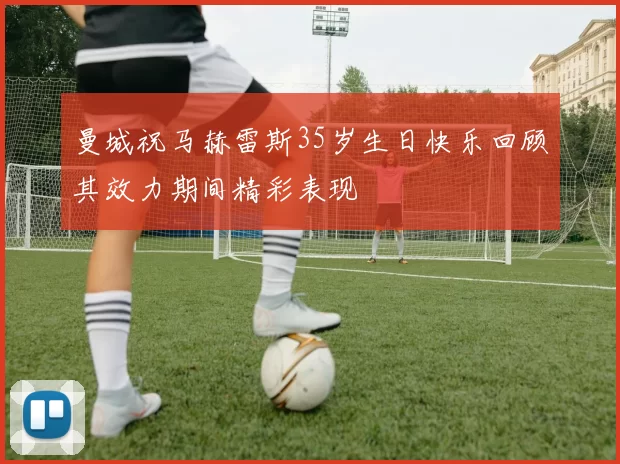 曼城祝马赫雷斯35岁生日快乐回顾其效力期间精彩表现