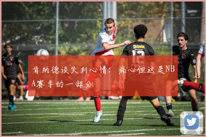 肯纳德谈失利心情：痛心但这是NBA赛季的一部分