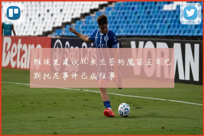 维埃里建议AC米兰签约魔笛五年巴斯托尼事件已成往事