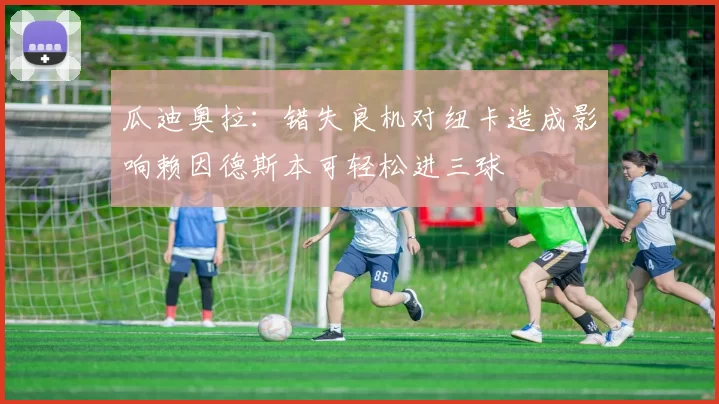 瓜迪奥拉：错失良机对纽卡造成影响赖因德斯本可轻松进三球