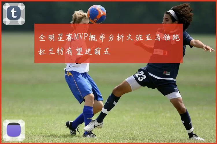 全明星赛MVP概率分析文班亚马领跑杜兰特有望进前五