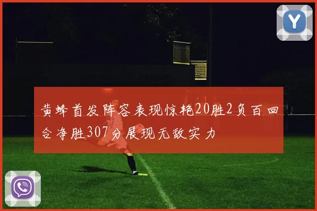 黄蜂首发阵容表现惊艳20胜2负百回合净胜307分展现无敌实力