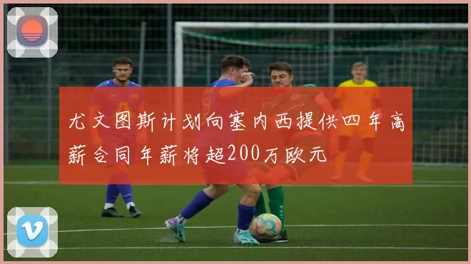尤文图斯计划向塞内西提供四年高薪合同年薪将超200万欧元