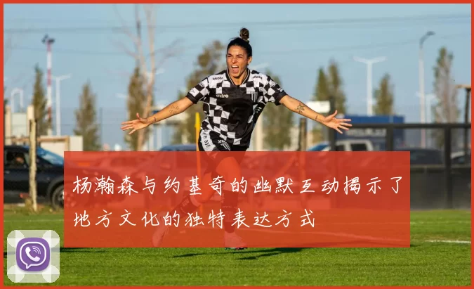 杨瀚森与约基奇的幽默互动揭示了地方文化的独特表达方式