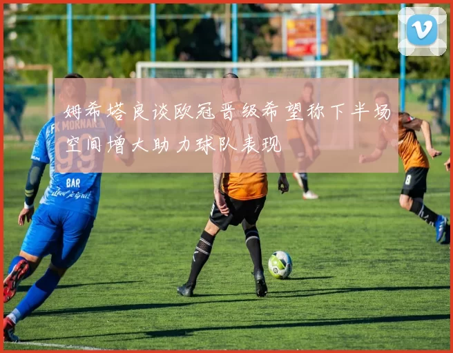 姆希塔良谈欧冠晋级希望称下半场空间增大助力球队表现