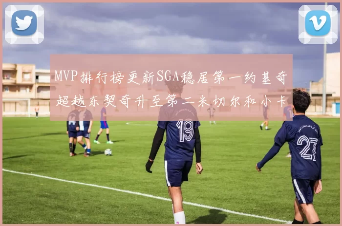 MVP排行榜更新SGA稳居第一约基奇超越东契奇升至第二米切尔和小卡表现引关注