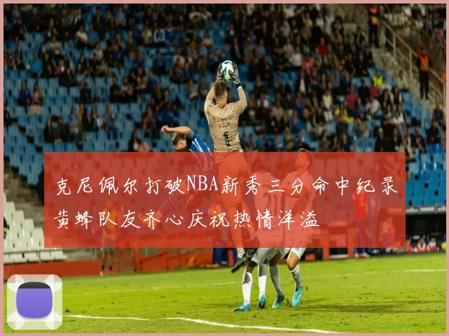 克尼佩尔打破NBA新秀三分命中纪录黄蜂队友齐心庆祝热情洋溢