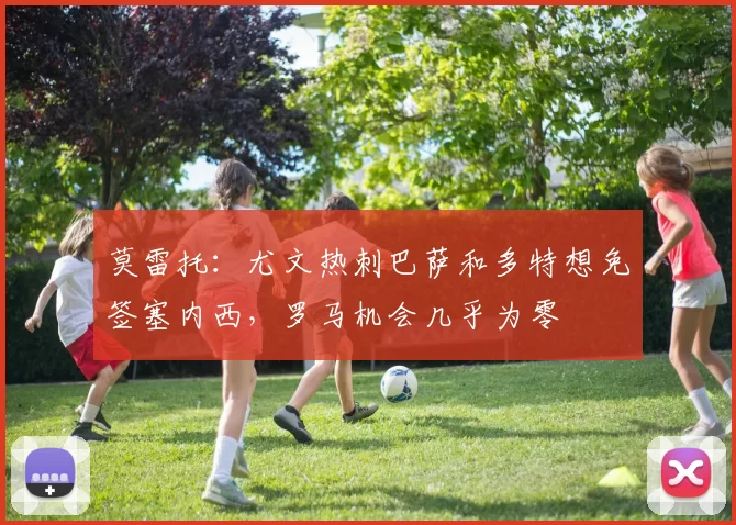 莫雷托：尤文热刺巴萨和多特想免签塞内西，罗马机会几乎为零