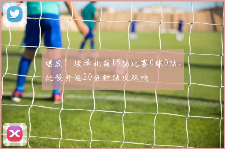 爆发！埃泽此前15场比赛0球0助，此役开场20分钟助攻双响