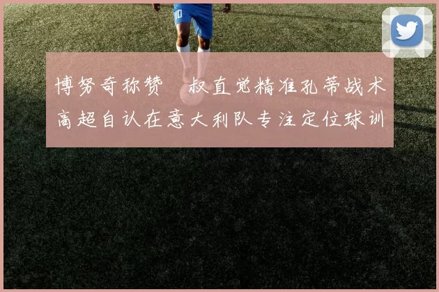 博努奇称赞囧叔直觉精准孔蒂战术高超自认在意大利队专注定位球训练