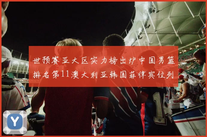 世预赛亚大区实力榜出炉中国男篮排名第11澳大利亚韩国菲律宾位列前三