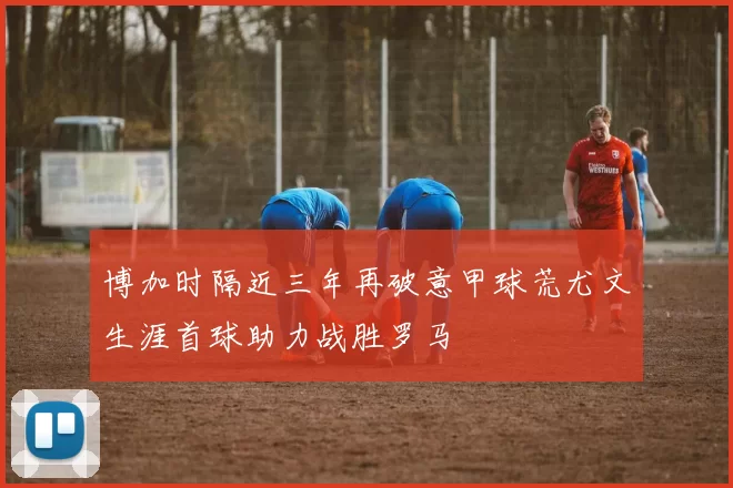 博加时隔近三年再破意甲球荒尤文生涯首球助力战胜罗马