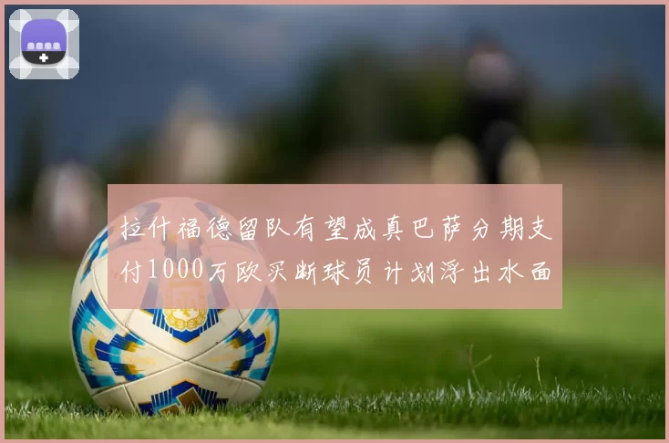 拉什福德留队有望成真巴萨分期支付1000万欧买断球员计划浮出水面