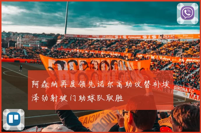 阿森纳再度领先诺尔高助攻替补埃泽劲射破门助球队取胜